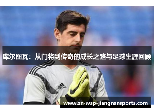 库尔图瓦：从门将到传奇的成长之路与足球生涯回顾